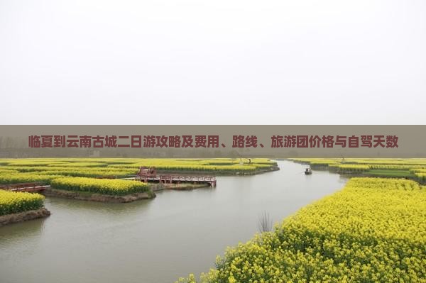 临夏到云南古城二日游攻略及费用、路线、旅游团价格与自驾天数