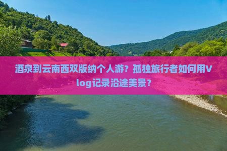 酒泉到云南西双版纳个人游？孤独旅行者如何用Vlog记录沿途美景？