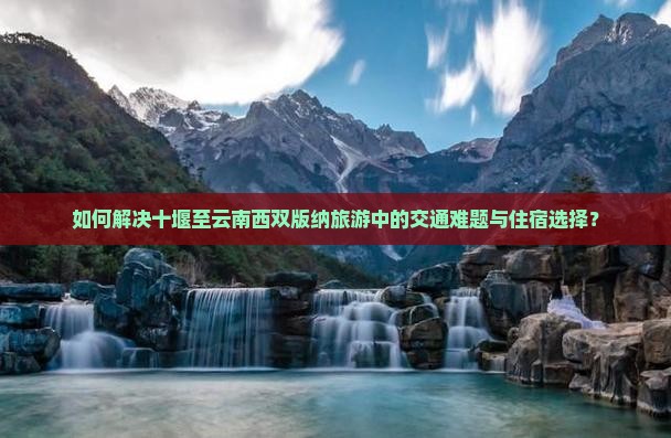 如何解决十堰至云南西双版纳旅游中的交通难题与住宿选择？