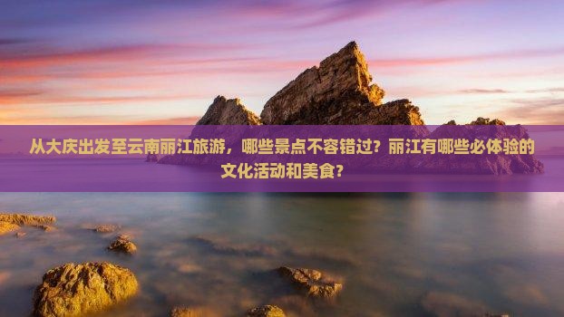 从大庆出发至云南丽江旅游，哪些景点不容错过？丽江有哪些必体验的文化活动和美食？