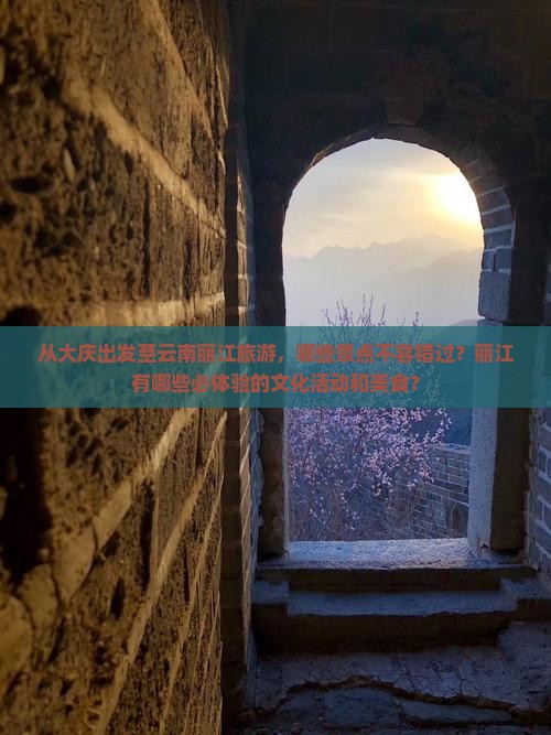 从大庆出发至云南丽江旅游，哪些景点不容错过？丽江有哪些必体验的文化活动和美食？