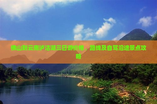 佛山到云南泸沽湖三日游价格、路线及自驾沿途景点攻略
