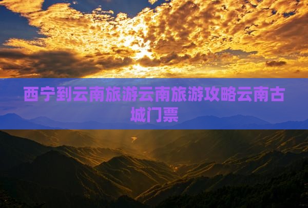 西宁到云南旅游云南旅游攻略云南古城门票