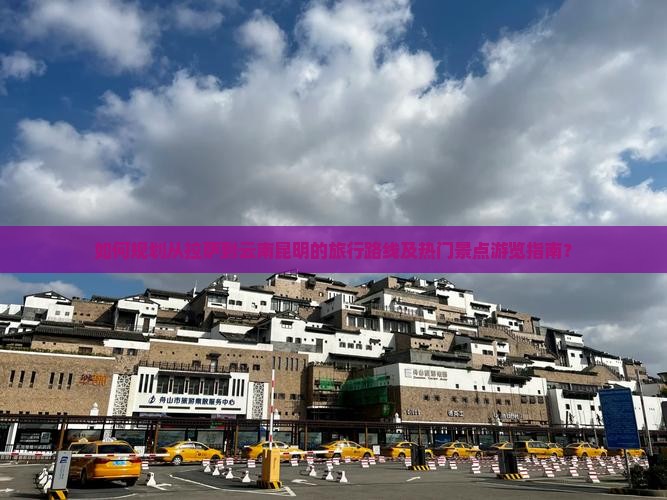如何规划从拉萨到云南昆明的旅行路线及热门景点游览指南？