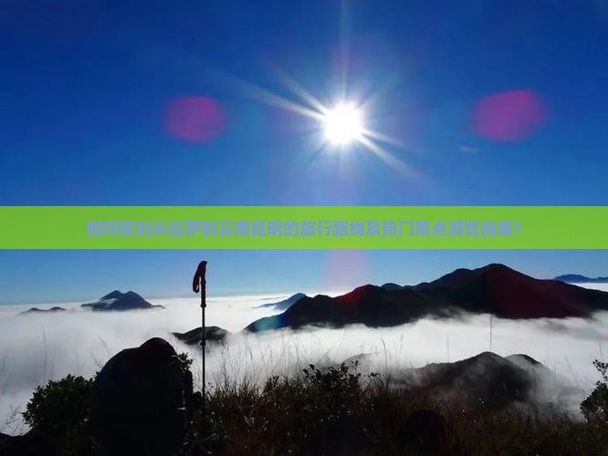 如何规划从拉萨到云南昆明的旅行路线及热门景点游览指南？