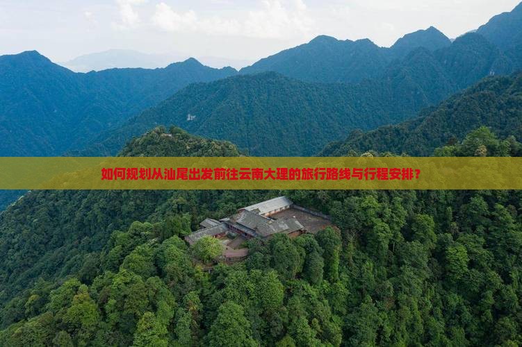 如何规划从汕尾出发前往云南大理的旅行路线与行程安排？