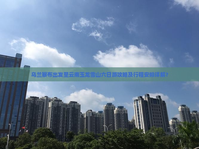 乌兰察布出发至云南玉龙雪山六日游攻略及行程安排详解？