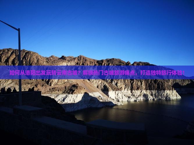如何从洛阳出发玩转云南古城？解锁热门古城旅游痛点，打造独特旅行体验！