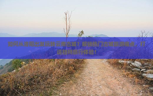 如何从洛阳出发玩转云南古城？解锁热门古城旅游痛点，打造独特旅行体验！