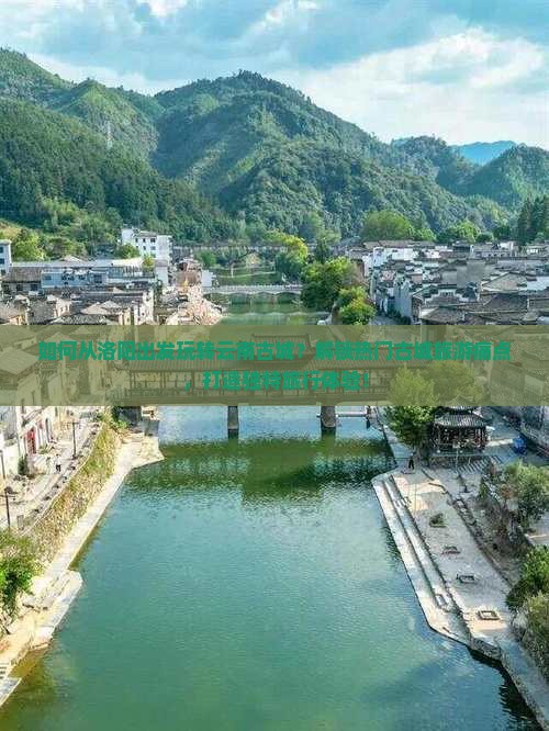 如何从洛阳出发玩转云南古城？解锁热门古城旅游痛点，打造独特旅行体验！