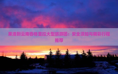 果洛到云南香格里拉大型旅游团：安全须知与精彩行程推荐