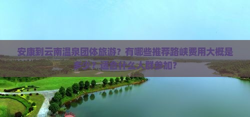 安康到云南温泉团体旅游？有哪些推荐路峡费用大概是多少？适合什么人群参加？