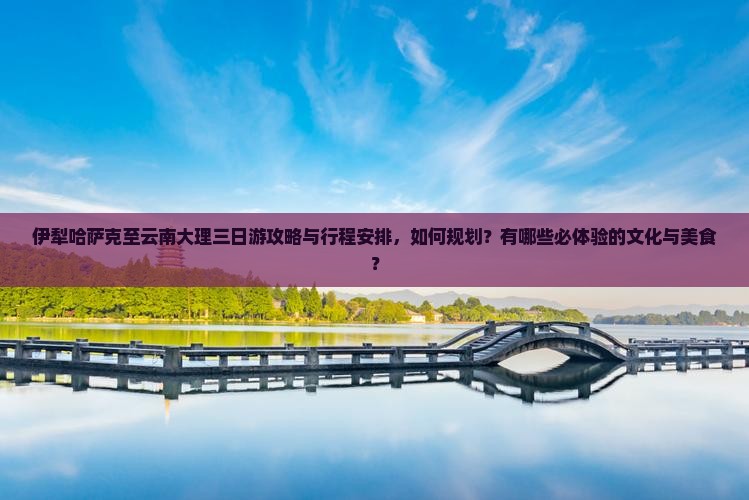 伊犁哈萨克至云南大理三日游攻略与行程安排，如何规划？有哪些必体验的文化与美食？