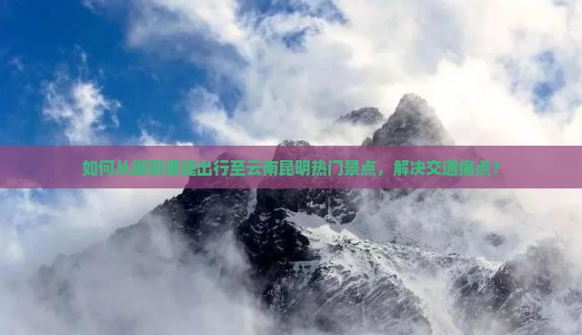 如何从揭阳便捷出行至云南昆明热门景点，解决交通痛点？