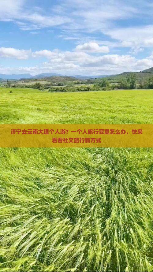 济宁去云南大理个人游？一个人旅行寂寞怎么办，快来看看社交旅行新方式