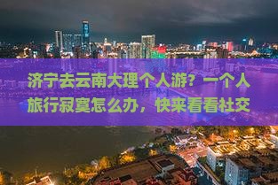 济宁去云南大理个人游？一个人旅行寂寞怎么办，快来看看社交旅行新方式
