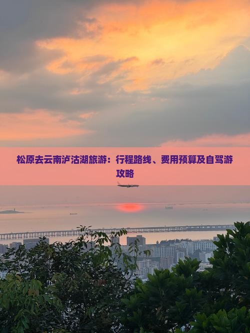 松原去云南泸沽湖旅游：行程路线、费用预算及自驾游攻略
