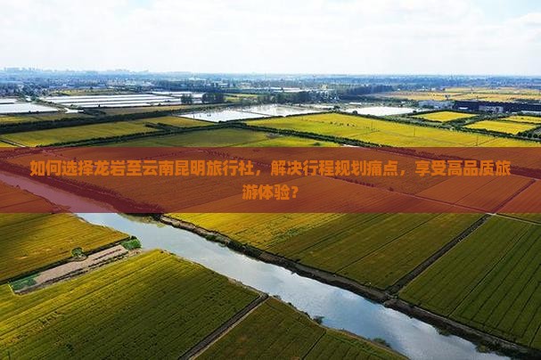 如何选择龙岩至云南昆明旅行社，解决行程规划痛点，享受高品质旅游体验？