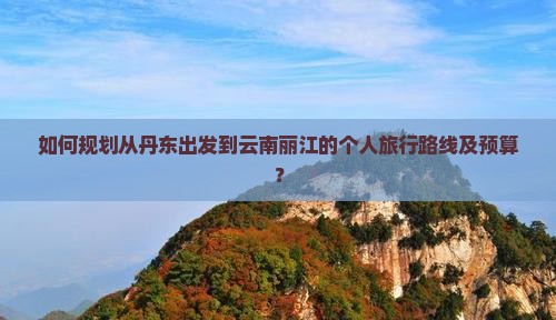 如何规划从丹东出发到云南丽江的个人旅行路线及预算？