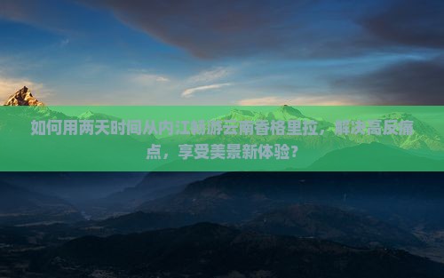如何用两天时间从内江畅游云南香格里拉，解决高反痛点，享受美景新体验？