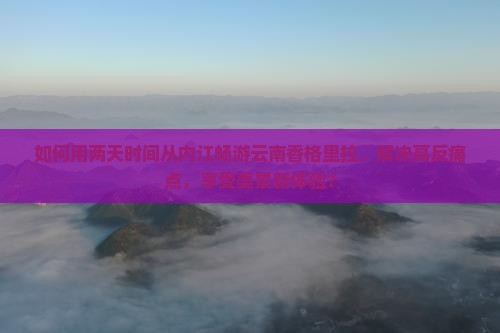如何用两天时间从内江畅游云南香格里拉，解决高反痛点，享受美景新体验？