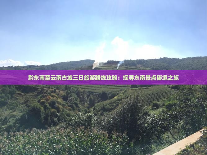 黔东南至云南古城三日旅游路线攻略：探寻东南景点秘境之旅