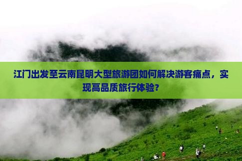江门出发至云南昆明大型旅游团如何解决游客痛点，实现高品质旅行体验？