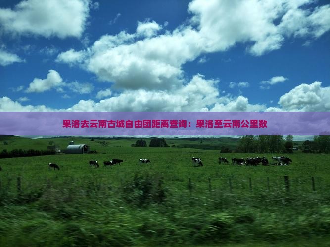 果洛去云南古城自由团距离查询：果洛至云南公里数