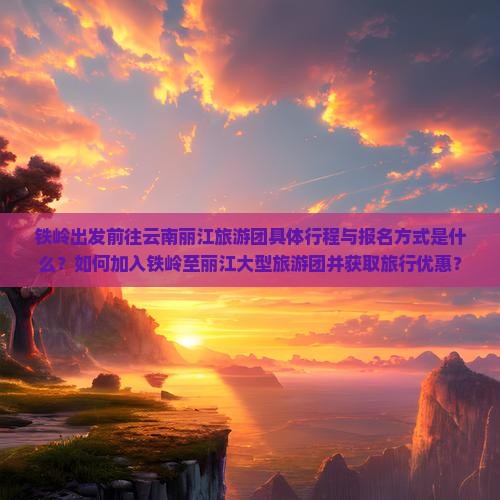 铁岭出发前往云南丽江旅游团具体行程与报名方式是什么？如何加入铁岭至丽江大型旅游团并获取旅行优惠？