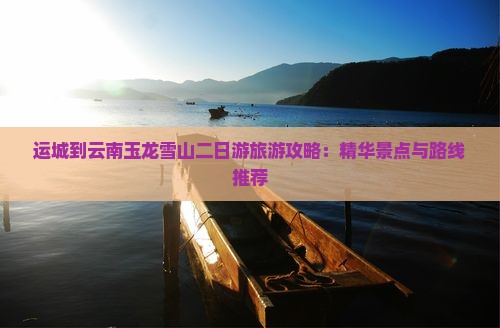 运城到云南玉龙雪山二日游旅游攻略：精华景点与路线推荐
