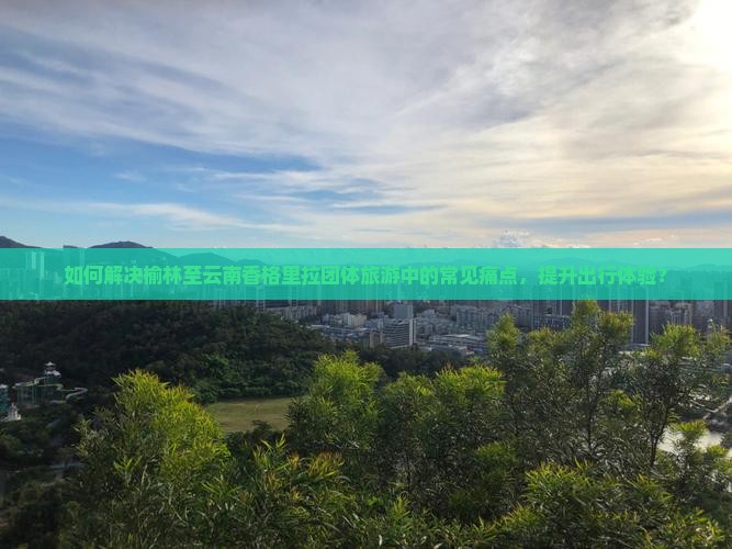 如何解决榆林至云南香格里拉团体旅游中的常见痛点，提升出行体验？