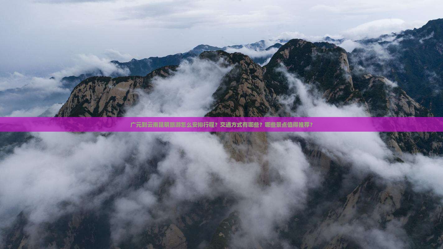 广元到云南昆明旅游怎么安排行程？交通方式有哪些？哪些景点值得推荐？