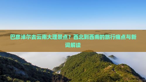 巴彦淖尔去云南大理景点？西北到西南的旅行痛点与新词解读