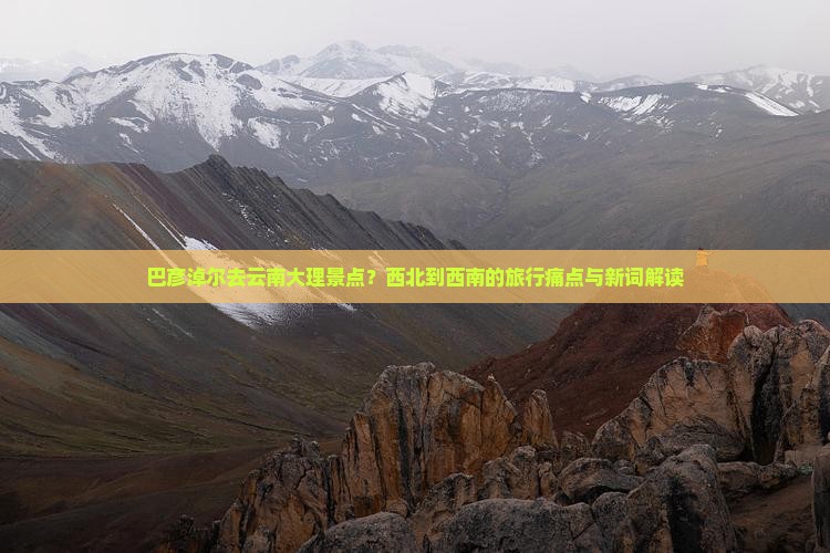 巴彦淖尔去云南大理景点？西北到西南的旅行痛点与新词解读
