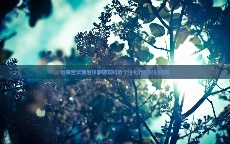 运城至云南温泉旅游攻略及个性化行程规划指南