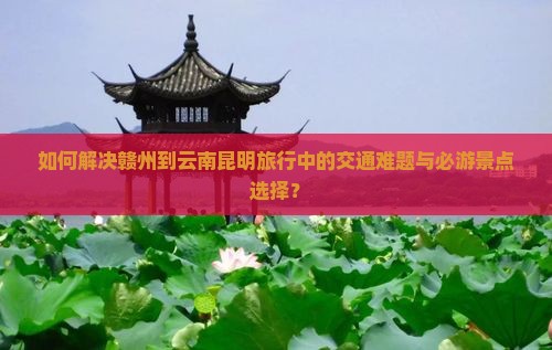 如何解决赣州到云南昆明旅行中的交通难题与必游景点选择？