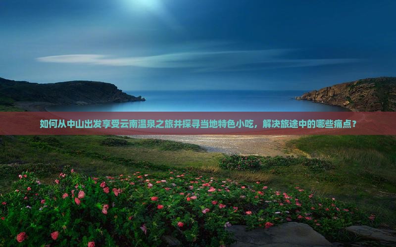 如何从中山出发享受云南温泉之旅并探寻当地特色小吃，解决旅途中的哪些痛点？