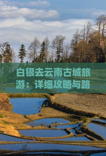 白银去云南古城旅游：详细攻略与路线指南