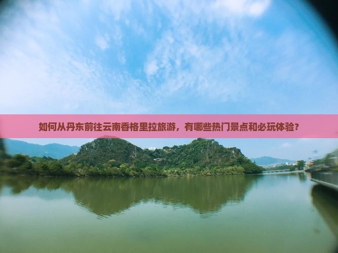 如何从丹东前往云南香格里拉旅游，有哪些热门景点和必玩体验？