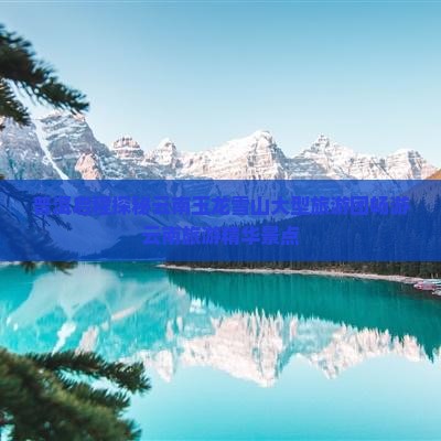 普洱启程探秘云南玉龙雪山大型旅游团畅游云南旅游精华景点