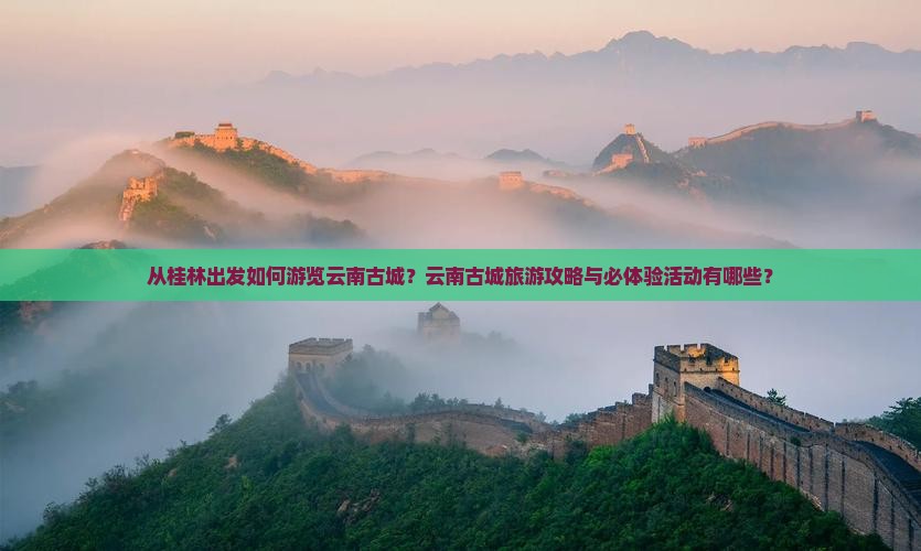 从桂林出发如何游览云南古城？云南古城旅游攻略与必体验活动有哪些？