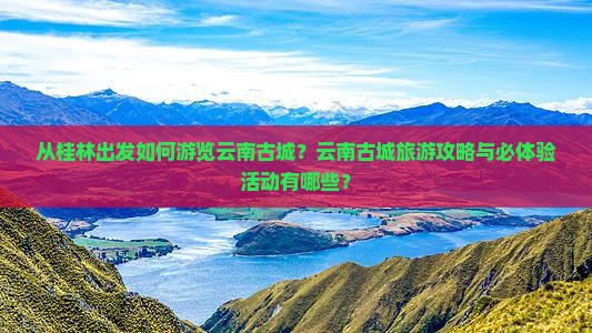 从桂林出发如何游览云南古城？云南古城旅游攻略与必体验活动有哪些？