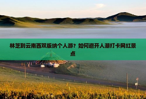 林芝到云南西双版纳个人游？如何避开人潮打卡网红景点