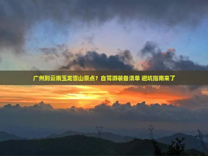 广州到云南玉龙雪山景点？自驾游装备清单+避坑指南来了