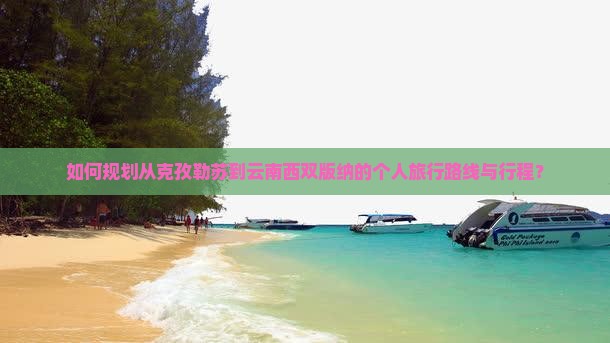 如何规划从克孜勒苏到云南西双版纳的个人旅行路线与行程？