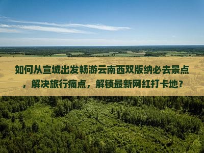 如何从宣城出发畅游云南西双版纳必去景点，解决旅行痛点，解锁最新网红打卡地？