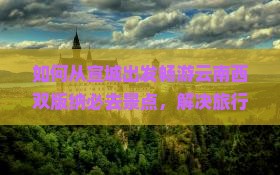 如何从宣城出发畅游云南西双版纳必去景点，解决旅行痛点，解锁最新网红打卡地？