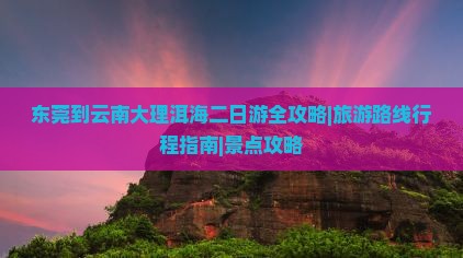 东莞到云南大理洱海二日游全攻略|旅游路线行程指南|景点攻略