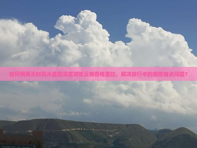 如何用两天时间从益阳深度游览云南香格里拉，解决旅行中的哪些痛点问题？
