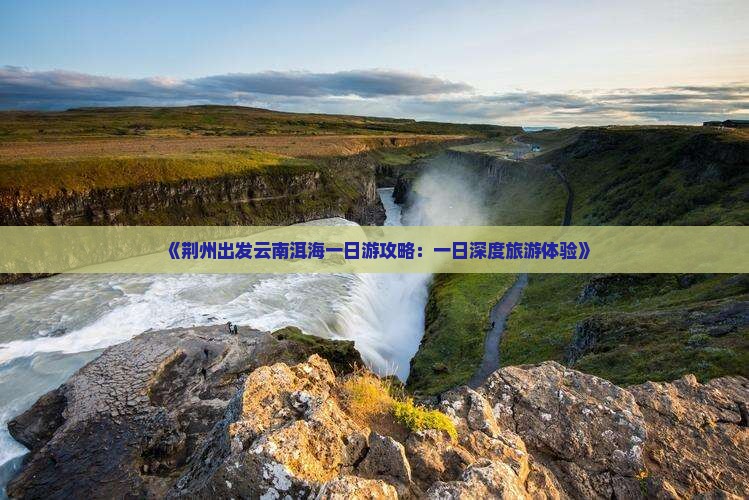 《荆州出发云南洱海一日游攻略：一日深度旅游体验》